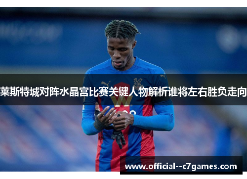 莱斯特城对阵水晶宫比赛关键人物解析谁将左右胜负走向